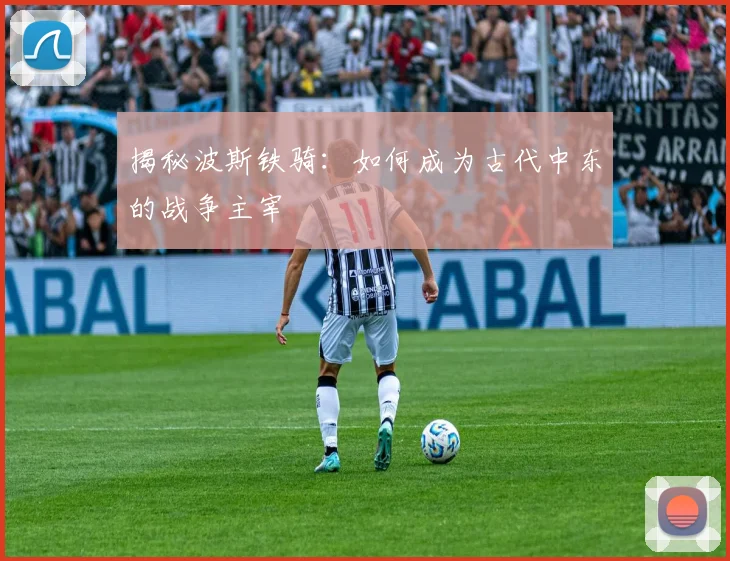 揭秘波斯铁骑：如何成为古代中东的战争主宰