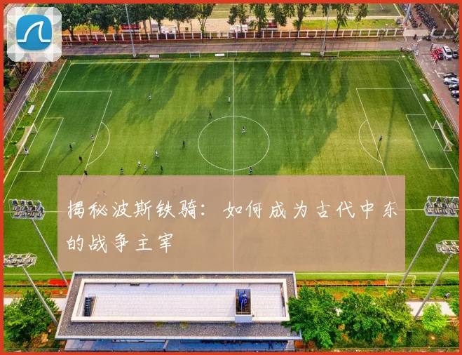 揭秘波斯铁骑:如何成为古代中东的战争主宰