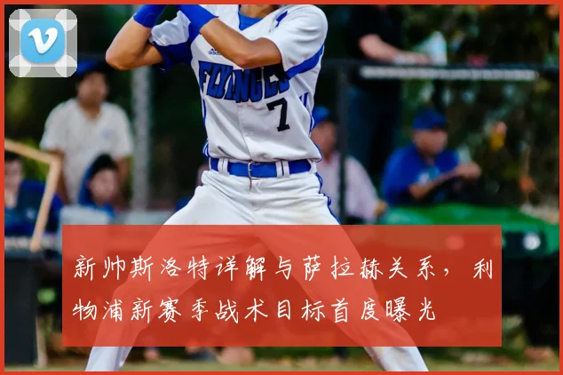 新帅斯洛特详解与萨拉赫关系，利物浦新赛季战术目标首度曝光