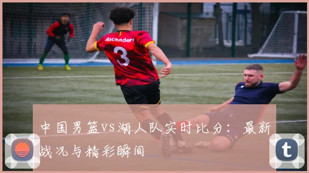中国男篮vs湖人队实时比分：最新战况与精彩瞬间