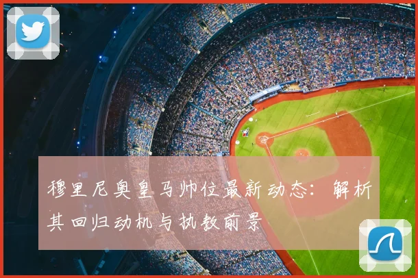 穆里尼奥皇马帅位最新动态:解析其回归动机与执教前景