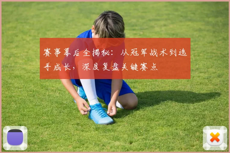 赛事幕后全揭秘：从冠军战术到选手成长，深度复盘关键赛点