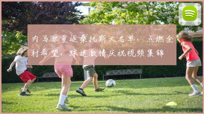 内马尔重返桑托斯大名单,点燃全村希望,球迷激情庆祝视频集锦