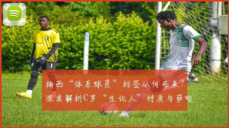 梅西“体系球员”标签从何而来？深度解析C罗“生化人”特质与萨哈对比争议