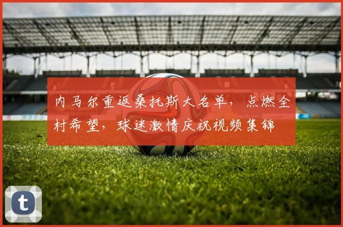 内马尔重返桑托斯大名单，点燃全村希望，球迷激情庆祝视频集锦