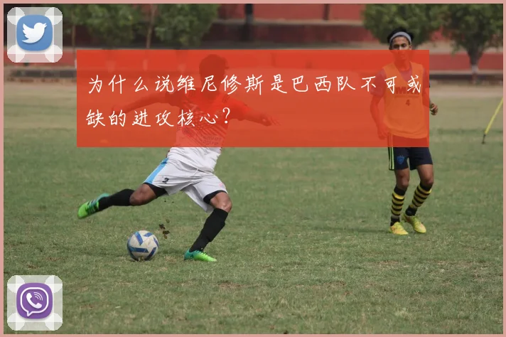 为什么说维尼修斯是巴西队不可或缺的进攻核心?
