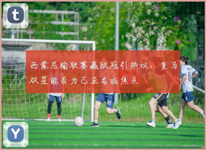 西蒙尼输联赛赢欧冠引热议，皇马双星能否为己正名成焦点